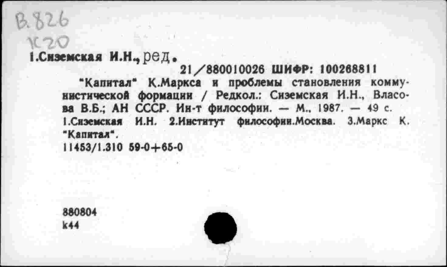 ﻿У.2О
кСиэемская И.Н^ред.
21/880010026 ШИФР: 100268811
“Капитал* К-Маркса и проблемы становления коммунистической формации / Редкол.: Снэемская И.Н., Власова В.Б.; АН СССР. Ин-т философии. — М.. 1987. — 49 с.
1.Снэемская И.Н. 2.Институт философии.Москва. 3.Маркс К. "Капитал*.
11483/1.310 89-04-65-0
880804 к44